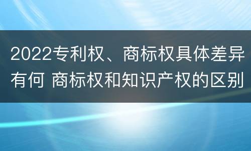 2022专利权、商标权具体差异有何 商标权和知识产权的区别