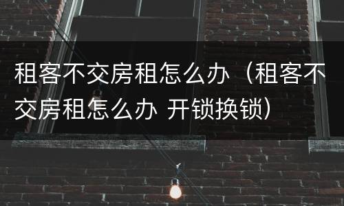 租客不交房租怎么办（租客不交房租怎么办 开锁换锁）