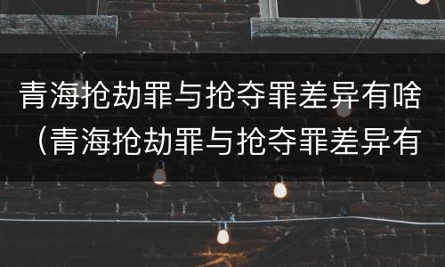 青海抢劫罪与抢夺罪差异有啥（青海抢劫罪与抢夺罪差异有啥区别）