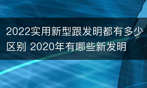 2022实用新型跟发明都有多少区别 2020年有哪些新发明