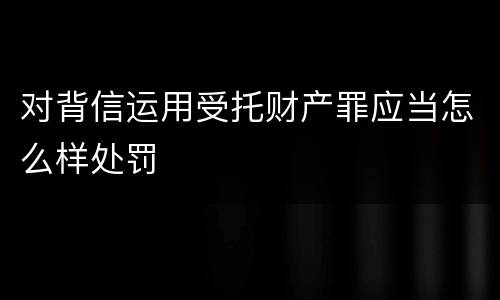 对背信运用受托财产罪应当怎么样处罚