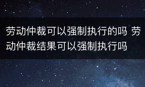 劳动仲裁可以强制执行的吗 劳动仲裁结果可以强制执行吗