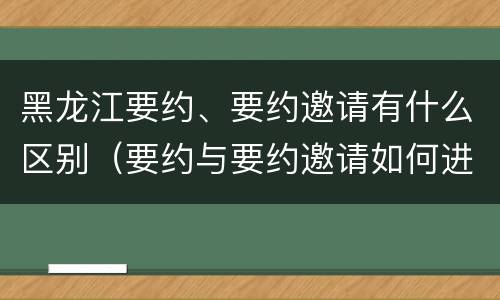 黑龙江要约、要约邀请有什么区别（要约与要约邀请如何进行有效区分?）