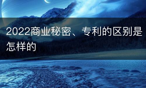 2022商业秘密、专利的区别是怎样的