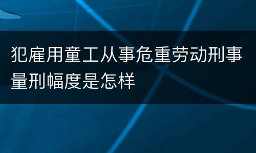 犯雇用童工从事危重劳动刑事量刑幅度是怎样