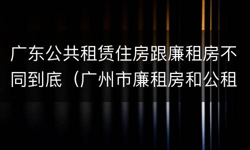 广东公共租赁住房跟廉租房不同到底（广州市廉租房和公租房的区别）