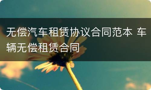 无偿汽车租赁协议合同范本 车辆无偿租赁合同