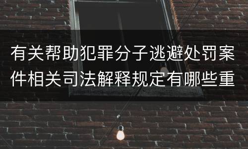 有关帮助犯罪分子逃避处罚案件相关司法解释规定有哪些重要内容