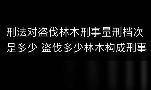 刑法对盗伐林木刑事量刑档次是多少 盗伐多少林木构成刑事犯罪