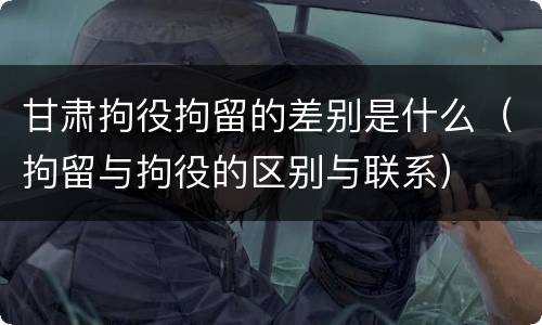 甘肃拘役拘留的差别是什么（拘留与拘役的区别与联系）