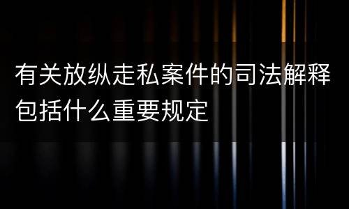 有关放纵走私案件的司法解释包括什么重要规定