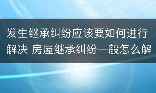 发生继承纠纷应该要如何进行解决 房屋继承纠纷一般怎么解决