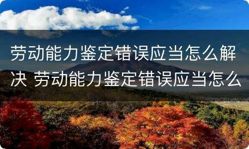劳动能力鉴定错误应当怎么解决 劳动能力鉴定错误应当怎么解决呢
