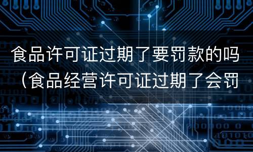 食品许可证过期了要罚款的吗（食品经营许可证过期了会罚款吗）