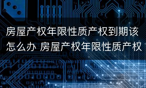 房屋产权年限性质产权到期该怎么办 房屋产权年限性质产权到期该怎么办手续