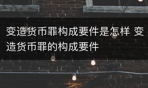 变造货币罪构成要件是怎样 变造货币罪的构成要件