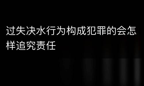 过失决水行为构成犯罪的会怎样追究责任