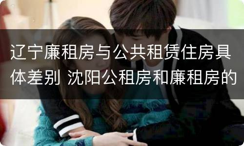 辽宁廉租房与公共租赁住房具体差别 沈阳公租房和廉租房的区别