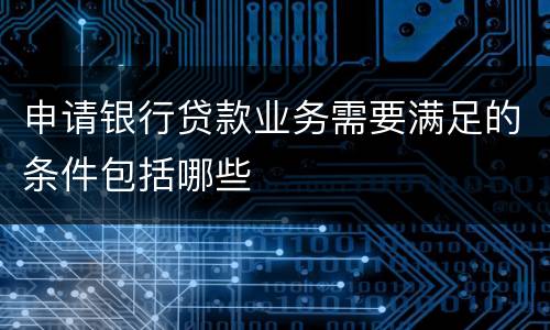 申请银行贷款业务需要满足的条件包括哪些