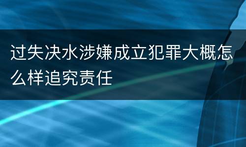 过失决水涉嫌成立犯罪大概怎么样追究责任