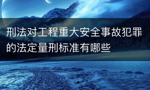 刑法对工程重大安全事故犯罪的法定量刑标准有哪些
