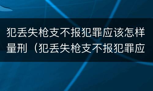 犯丢失枪支不报犯罪应该怎样量刑（犯丢失枪支不报犯罪应该怎样量刑呢）