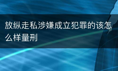 放纵走私涉嫌成立犯罪的该怎么样量刑