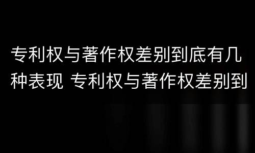 专利权与著作权差别到底有几种表现 专利权与著作权差别到底有几种表现形态