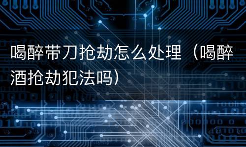 喝醉带刀抢劫怎么处理（喝醉酒抢劫犯法吗）
