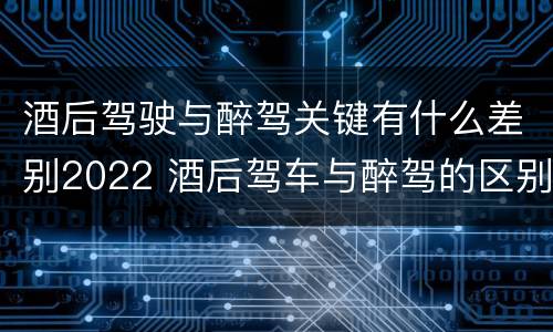 酒后驾驶与醉驾关键有什么差别2022 酒后驾车与醉驾的区别
