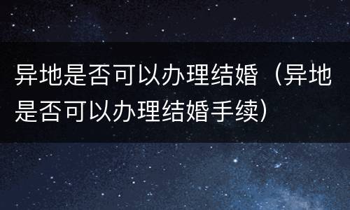 异地是否可以办理结婚（异地是否可以办理结婚手续）