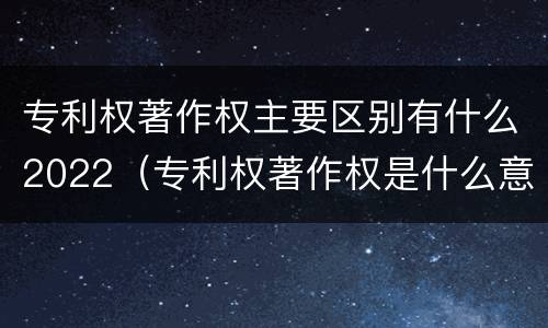 专利权著作权主要区别有什么2022（专利权著作权是什么意思）