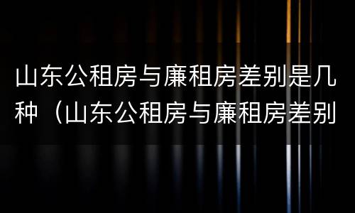 山东公租房与廉租房差别是几种(山东公租房与廉租房差别是几种类型) 山东公租房与廉租房差别是几种(山东公租房与廉租房差别是几种类型)