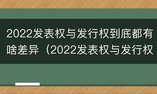 2022发表权与发行权到底都有啥差异（2022发表权与发行权到底都有啥差异呢）