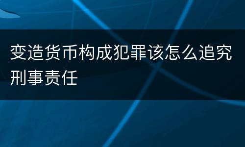 变造货币构成犯罪该怎么追究刑事责任