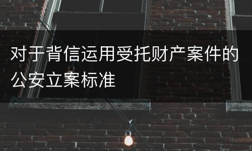 对于背信运用受托财产案件的公安立案标准