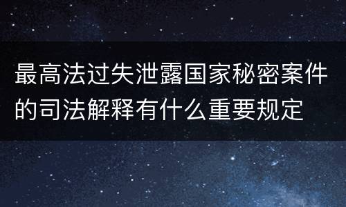 最高法过失泄露国家秘密案件的司法解释有什么重要规定