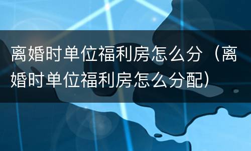 离婚时单位福利房怎么分（离婚时单位福利房怎么分配）