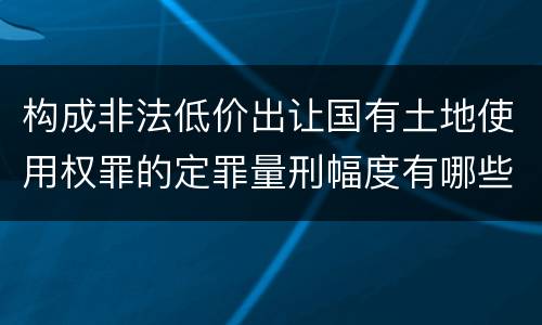 构成非法低价出让国有土地使用权罪的定罪量刑幅度有哪些