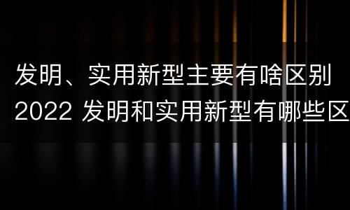 发明、实用新型主要有啥区别2022 发明和实用新型有哪些区别