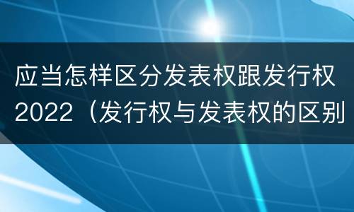 应当怎样区分发表权跟发行权2022（发行权与发表权的区别）