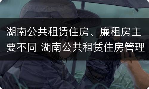 湖南公共租赁住房、廉租房主要不同 湖南公共租赁住房管理办法