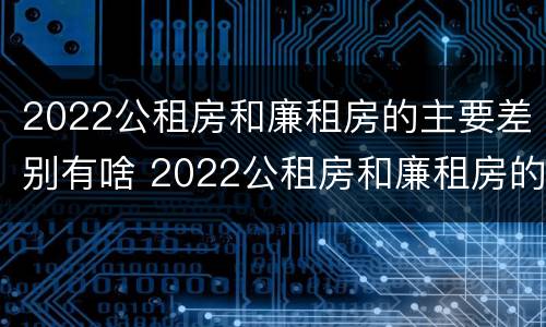 2022公租房和廉租房的主要差别有啥 2022公租房和廉租房的主要差别有啥呢