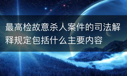 最高检故意杀人案件的司法解释规定包括什么主要内容