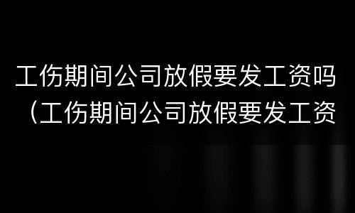 工伤期间公司放假要发工资吗（工伤期间公司放假要发工资吗怎么办）