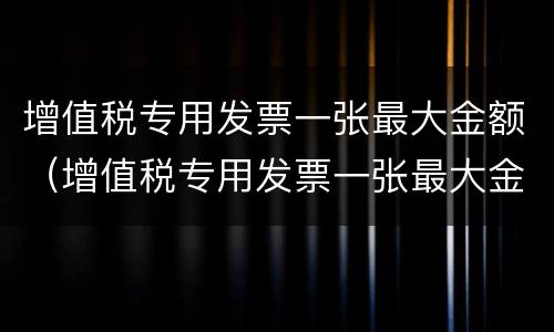增值税专用发票一张最大金额（增值税专用发票一张最大金额多少）