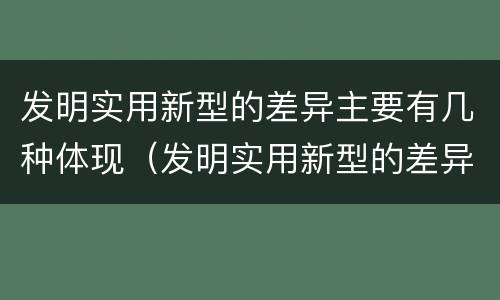 发明实用新型的差异主要有几种体现（发明实用新型的差异主要有几种体现方式）