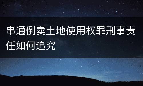 串通倒卖土地使用权罪刑事责任如何追究