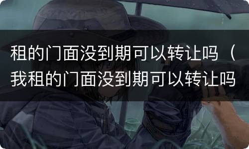 租的门面没到期可以转让吗（我租的门面没到期可以转让吗）