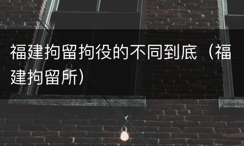 福建拘留拘役的不同到底（福建拘留所）